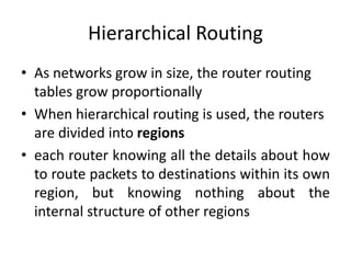 Hierarchical Routing
• As networks grow in size, the router routing
tables grow proportionally
• When hierarchical routing is used, the routers
are divided into regions
• each router knowing all the details about how
to route packets to destinations within its own
region, but knowing nothing about the
internal structure of other regions
 