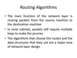 Routing Algorithms
• The main function of the network layer is
routing packets from the source machine to
the destination machine
• In most subnets, packets will require multiple
hops to make the journey
• The algorithms that choose the routes and the
data structures that they use are a major area
of network layer design
 