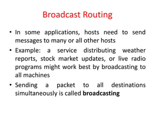 Broadcast Routing
• In some applications, hosts need to send
messages to many or all other hosts
• Example: a service distributing weather
reports, stock market updates, or live radio
programs might work best by broadcasting to
all machines
• Sending a packet to all destinations
simultaneously is called broadcasting
 