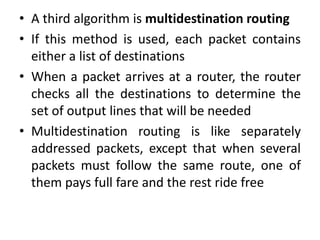 • A third algorithm is multidestination routing
• If this method is used, each packet contains
either a list of destinations
• When a packet arrives at a router, the router
checks all the destinations to determine the
set of output lines that will be needed
• Multidestination routing is like separately
addressed packets, except that when several
packets must follow the same route, one of
them pays full fare and the rest ride free
 