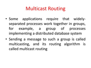 Multicast Routing
• Some applications require that widely-
separated processes work together in groups,
for example, a group of processes
implementing a distributed database system
• Sending a message to such a group is called
multicasting, and its routing algorithm is
called multicast routing
 