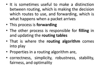 • It is sometimes useful to make a distinction
between routing, which is making the decision
which routes to use, and forwarding, which is
what happens when a packet arrives
• This process is forwarding
• The other process is responsible for filling in
and updating the routing tables
• That is where the routing algorithm comes
into play
• Properties in a routing algorithm are,
• correctness, simplicity, robustness, stability,
fairness, and optimality
 
