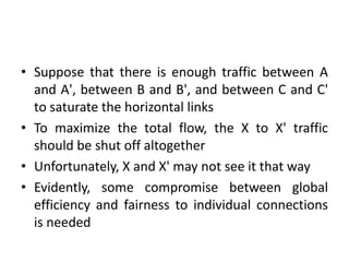 • Suppose that there is enough traffic between A
and A', between B and B', and between C and C'
to saturate the horizontal links
• To maximize the total flow, the X to X' traffic
should be shut off altogether
• Unfortunately, X and X' may not see it that way
• Evidently, some compromise between global
efficiency and fairness to individual connections
is needed
 