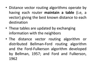 • Distance vector routing algorithms operate by
having each router maintain a table (i.e, a
vector) giving the best known distance to each
destination
• These tables are updated by exchanging
information with the neighbors
• The distance vector routing algorithm or
distributed Bellman-Ford routing algorithm
and the Ford-Fulkerson algorithm developed
by Bellman, 1957; and Ford and Fulkerson,
1962
 