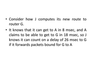 • Consider how J computes its new route to
router G.
• It knows that it can get to A in 8 msec, and A
claims to be able to get to G in 18 msec, so J
knows it can count on a delay of 26 msec to G
if it forwards packets bound for G to A
 