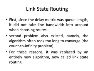 Link State Routing
• First, since the delay metric was queue length,
it did not take line bandwidth into account
when choosing routes.
• second problem also existed, namely, the
algorithm often took too long to converge (the
count-to-infinity problem)
• For these reasons, it was replaced by an
entirely new algorithm, now called link state
routing
 
