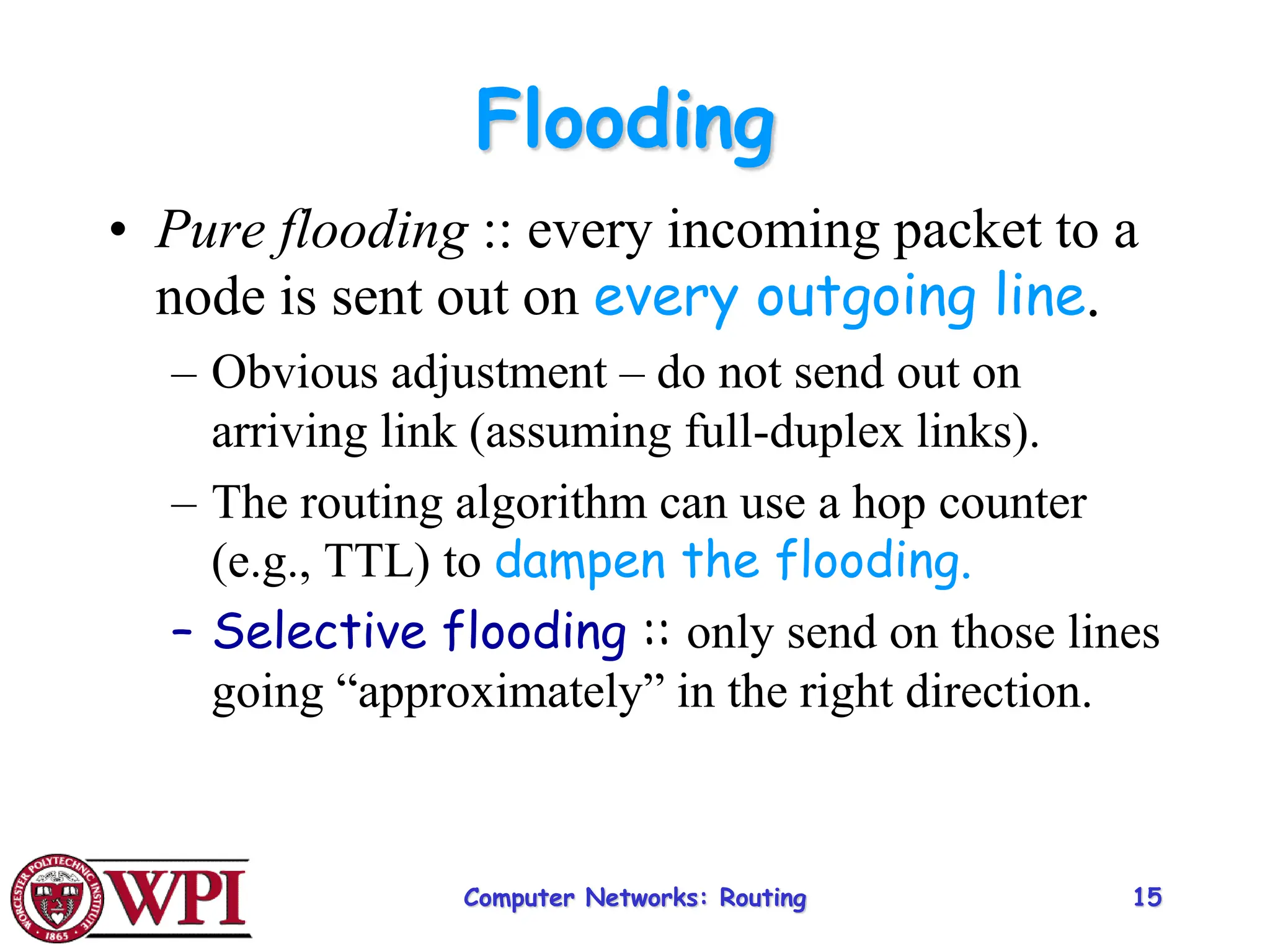 Computer Networks: Routing 15
Flooding
• Pure flooding :: every incoming packet to a
node is sent out on every outgoing line.
– Obvious adjustment – do not send out on
arriving link (assuming full-duplex links).
– The routing algorithm can use a hop counter
(e.g., TTL) to dampen the flooding.
– Selective flooding :: only send on those lines
going “approximately” in the right direction.
 