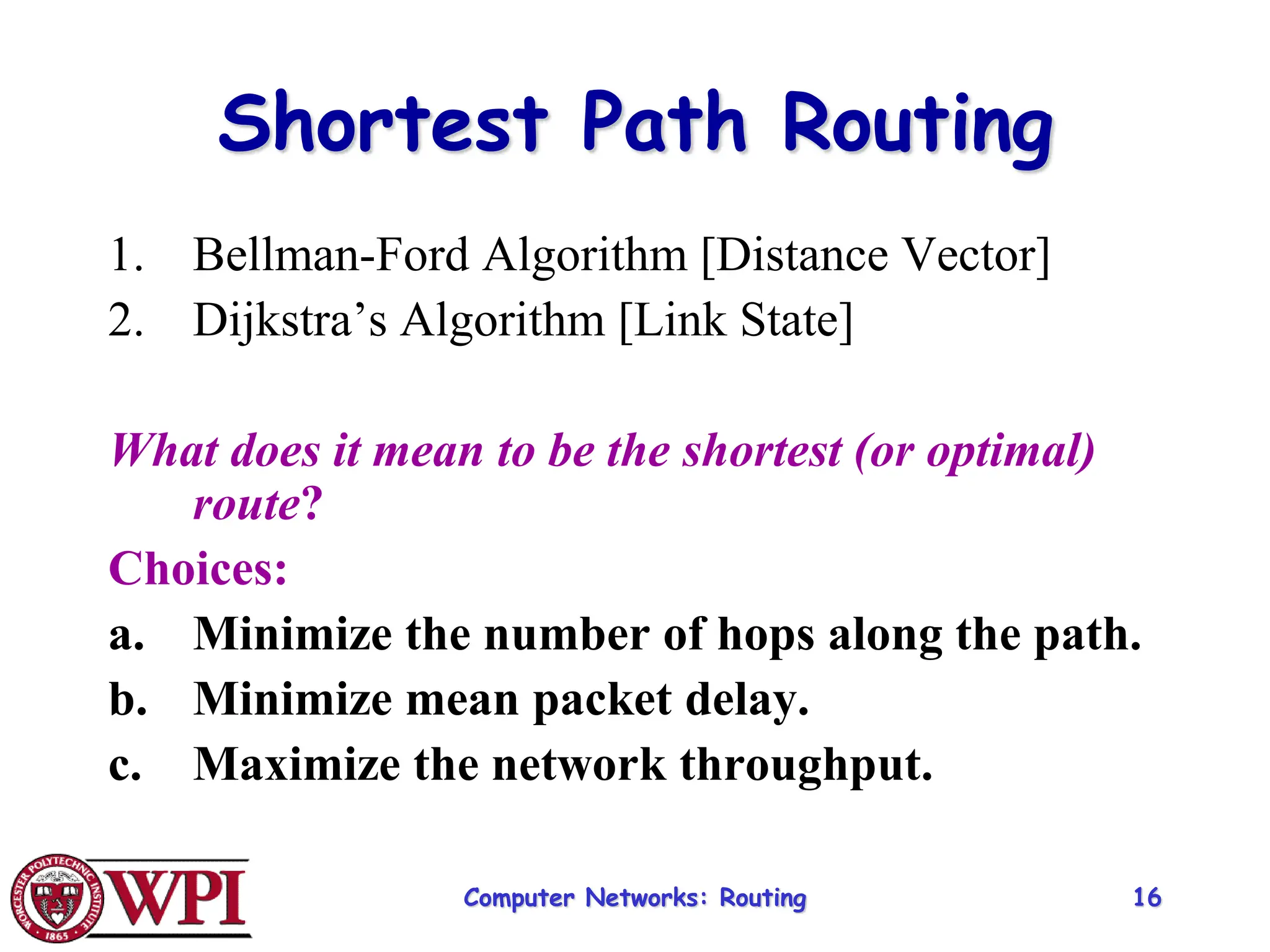 Computer Networks: Routing 16
Shortest Path Routing
1. Bellman-Ford Algorithm [Distance Vector]
2. Dijkstra’s Algorithm [Link State]
What does it mean to be the shortest (or optimal)
route?
Choices:
a. Minimize the number of hops along the path.
b. Minimize mean packet delay.
c. Maximize the network throughput.
 