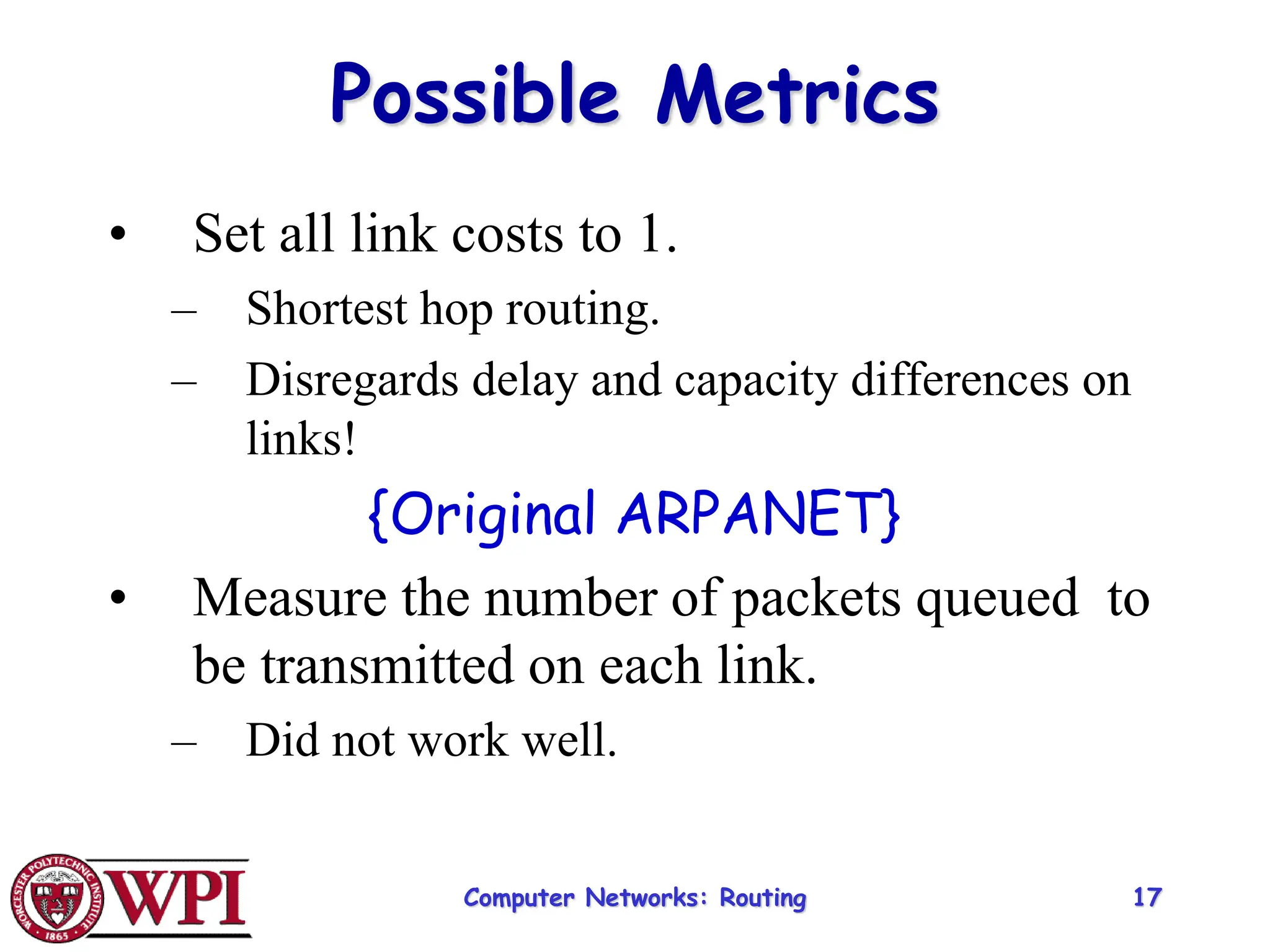 Computer Networks: Routing 17
Possible Metrics
• Set all link costs to 1.
– Shortest hop routing.
– Disregards delay and capacity differences on
links!
{Original ARPANET}
• Measure the number of packets queued to
be transmitted on each link.
– Did not work well.
 