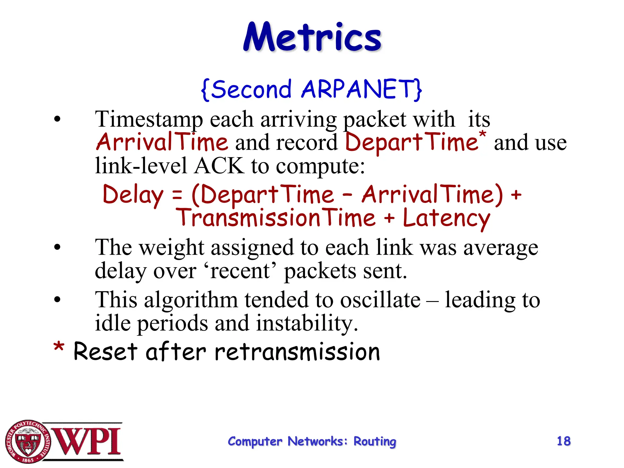 Computer Networks: Routing 18
Metrics
{Second ARPANET}
• Timestamp each arriving packet with its
ArrivalTime and record DepartTime* and use
link-level ACK to compute:
Delay = (DepartTime – ArrivalTime) +
TransmissionTime + Latency
• The weight assigned to each link was average
delay over ‘recent’ packets sent.
• This algorithm tended to oscillate – leading to
idle periods and instability.
* Reset after retransmission
 