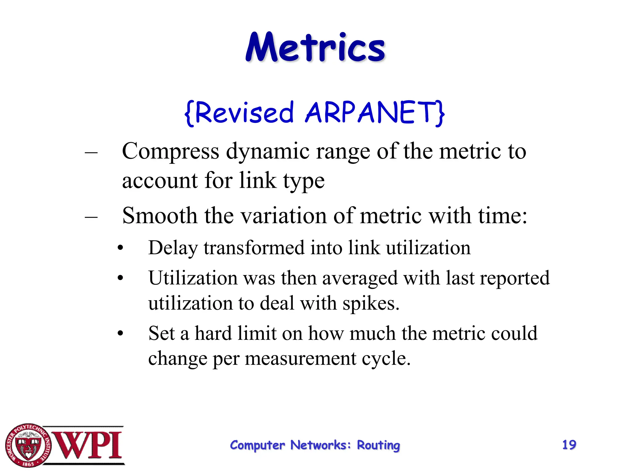 Computer Networks: Routing 19
Metrics
{Revised ARPANET}
– Compress dynamic range of the metric to
account for link type
– Smooth the variation of metric with time:
• Delay transformed into link utilization
• Utilization was then averaged with last reported
utilization to deal with spikes.
• Set a hard limit on how much the metric could
change per measurement cycle.
 