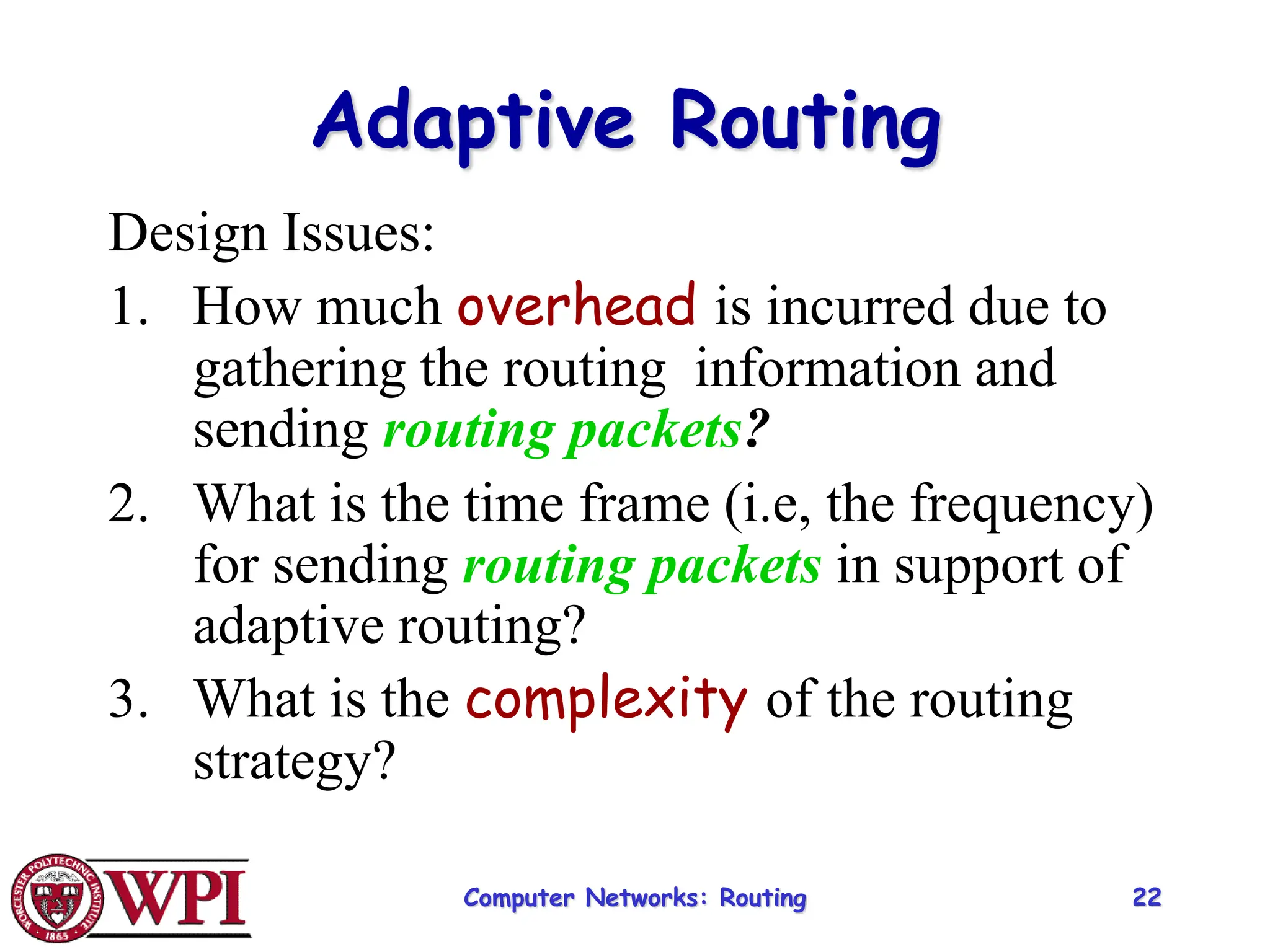 Computer Networks: Routing 22
Adaptive Routing
Design Issues:
1. How much overhead is incurred due to
gathering the routing information and
sending routing packets?
2. What is the time frame (i.e, the frequency)
for sending routing packets in support of
adaptive routing?
3. What is the complexity of the routing
strategy?
 