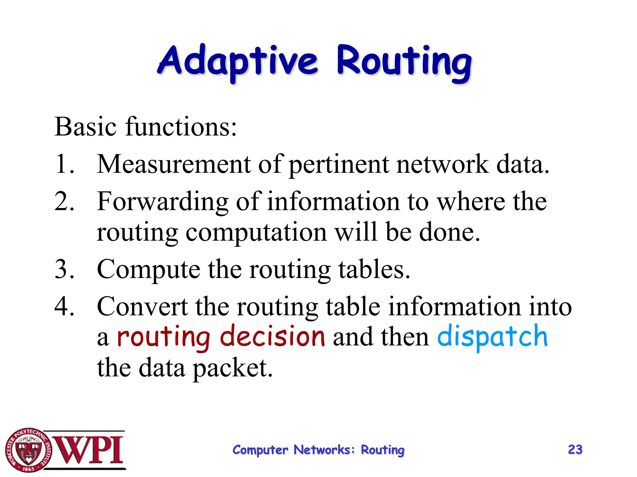 Computer Networks: Routing 23
Adaptive Routing
Basic functions:
1. Measurement of pertinent network data.
2. Forwarding of information to where the
routing computation will be done.
3. Compute the routing tables.
4. Convert the routing table information into
a routing decision and then dispatch
the data packet.
 
