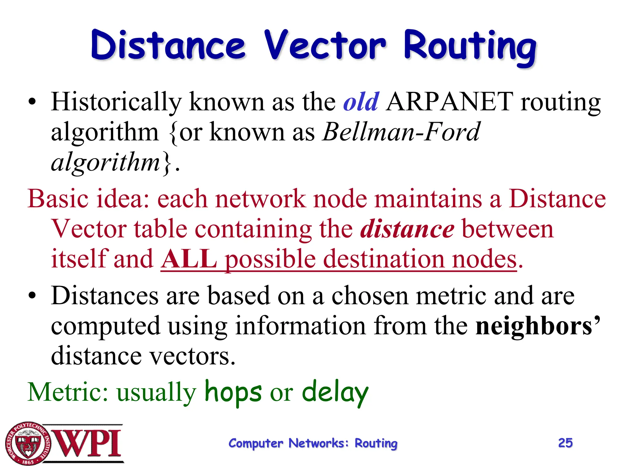 Computer Networks: Routing 25
Distance Vector Routing
• Historically known as the old ARPANET routing
algorithm {or known as Bellman-Ford
algorithm}.
Basic idea: each network node maintains a Distance
Vector table containing the distance between
itself and ALL possible destination nodes.
• Distances are based on a chosen metric and are
computed using information from the neighbors’
distance vectors.
Metric: usually hops or delay
 