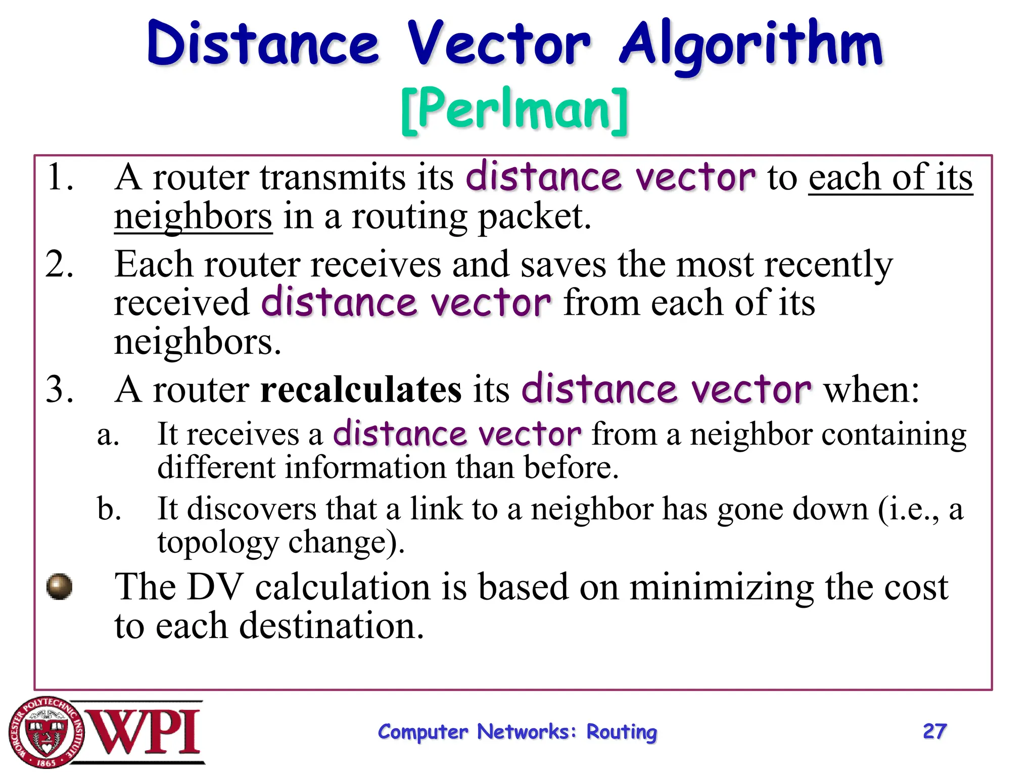 Computer Networks: Routing 27
Distance Vector Algorithm
[Perlman]
1. A router transmits its distance vector to each of its
neighbors in a routing packet.
2. Each router receives and saves the most recently
received distance vector from each of its
neighbors.
3. A router recalculates its distance vector when:
a. It receives a distance vector from a neighbor containing
different information than before.
b. It discovers that a link to a neighbor has gone down (i.e., a
topology change).
The DV calculation is based on minimizing the cost
to each destination.
 