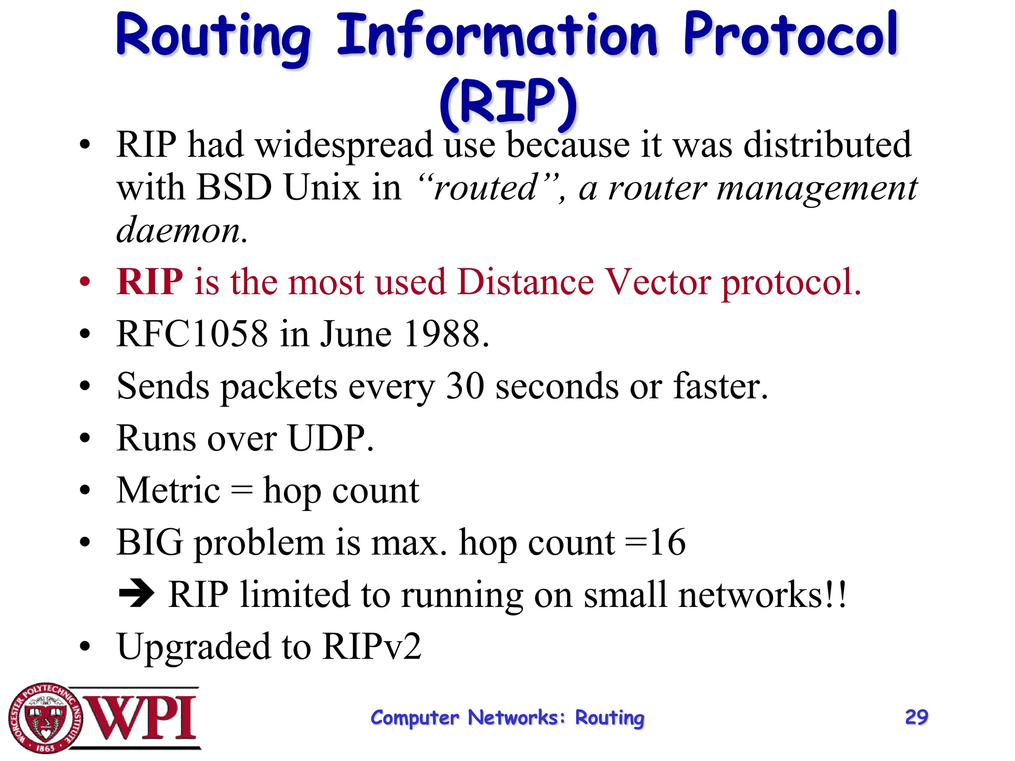 Computer Networks: Routing 29
Routing Information Protocol
(RIP)
• RIP had widespread use because it was distributed
with BSD Unix in “routed”, a router management
daemon.
• RIP is the most used Distance Vector protocol.
• RFC1058 in June 1988.
• Sends packets every 30 seconds or faster.
• Runs over UDP.
• Metric = hop count
• BIG problem is max. hop count =16
 RIP limited to running on small networks!!
• Upgraded to RIPv2
 