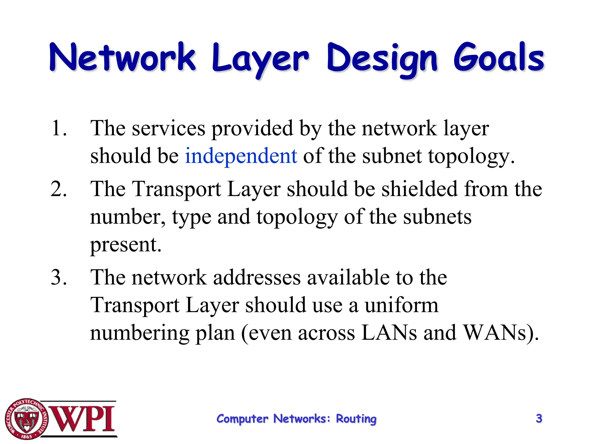 Computer Networks: Routing 3
Network Layer Design Goals
1. The services provided by the network layer
should be independent of the subnet topology.
2. The Transport Layer should be shielded from the
number, type and topology of the subnets
present.
3. The network addresses available to the
Transport Layer should use a uniform
numbering plan (even across LANs and WANs).
 