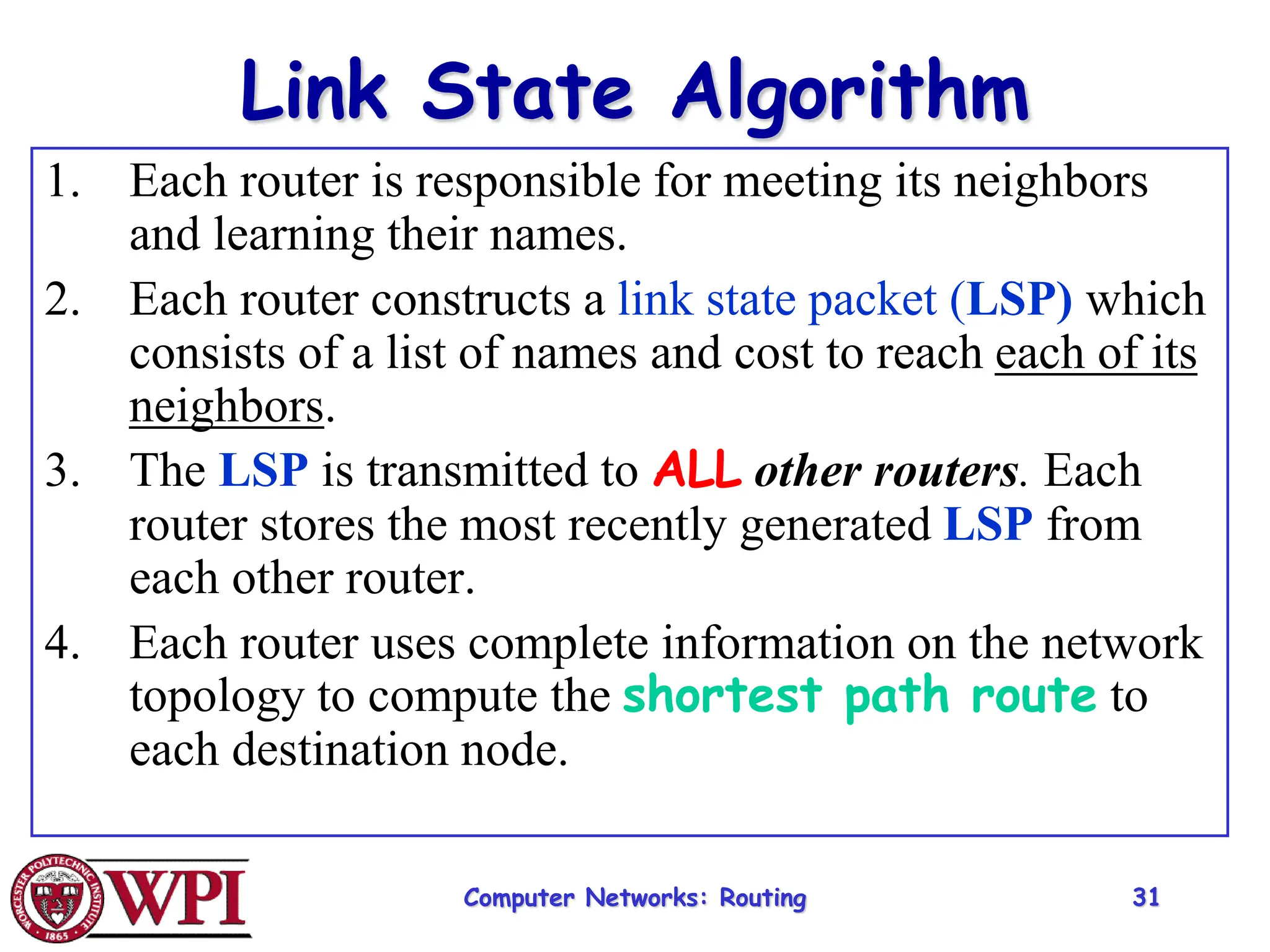 Computer Networks: Routing 31
Link State Algorithm
1. Each router is responsible for meeting its neighbors
and learning their names.
2. Each router constructs a link state packet (LSP) which
consists of a list of names and cost to reach each of its
neighbors.
3. The LSP is transmitted to ALL other routers. Each
router stores the most recently generated LSP from
each other router.
4. Each router uses complete information on the network
topology to compute the shortest path route to
each destination node.
 