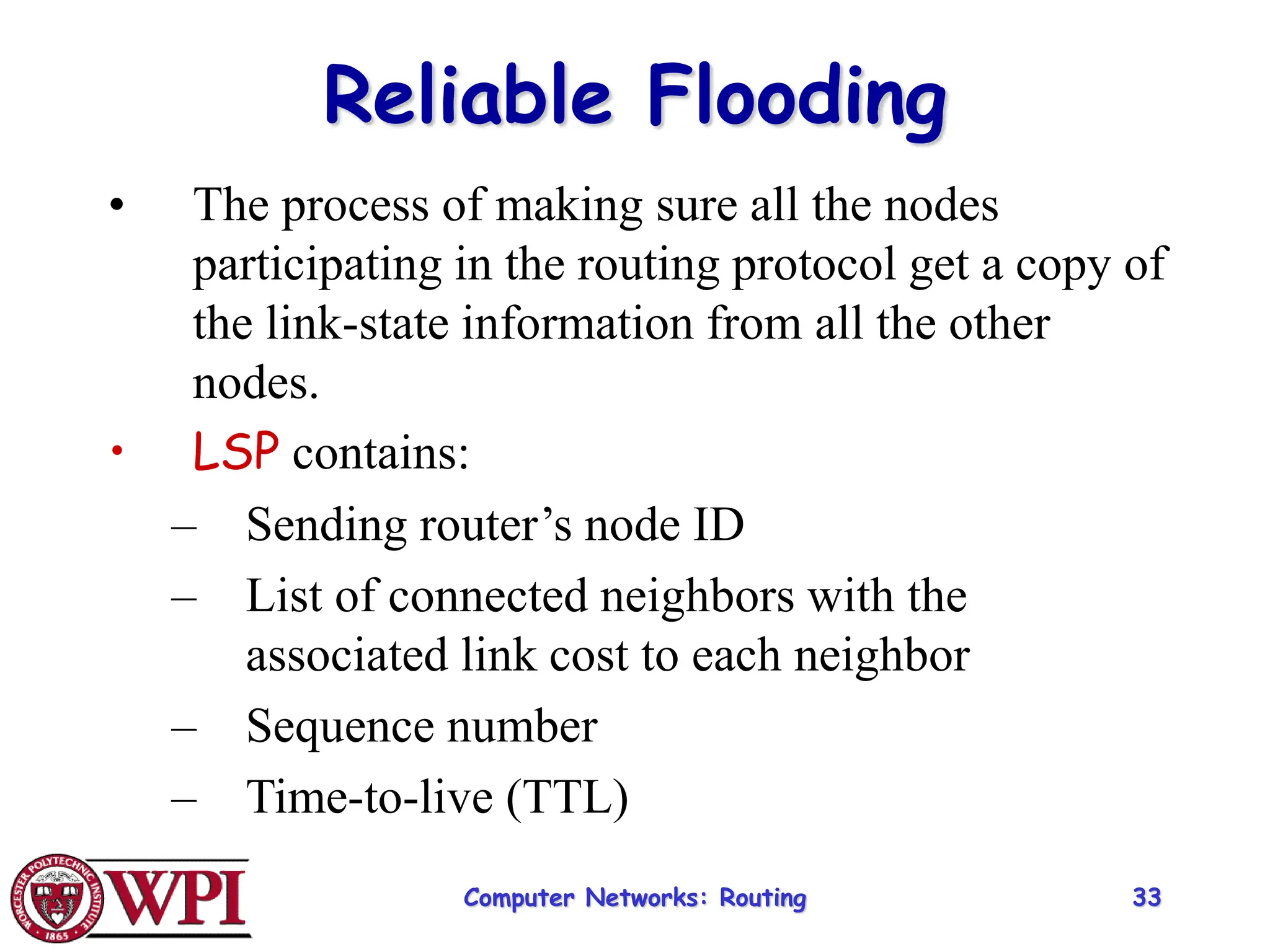 Computer Networks: Routing 33
Reliable Flooding
• The process of making sure all the nodes
participating in the routing protocol get a copy of
the link-state information from all the other
nodes.
• LSP contains:
– Sending router’s node ID
– List of connected neighbors with the
associated link cost to each neighbor
– Sequence number
– Time-to-live (TTL)
 