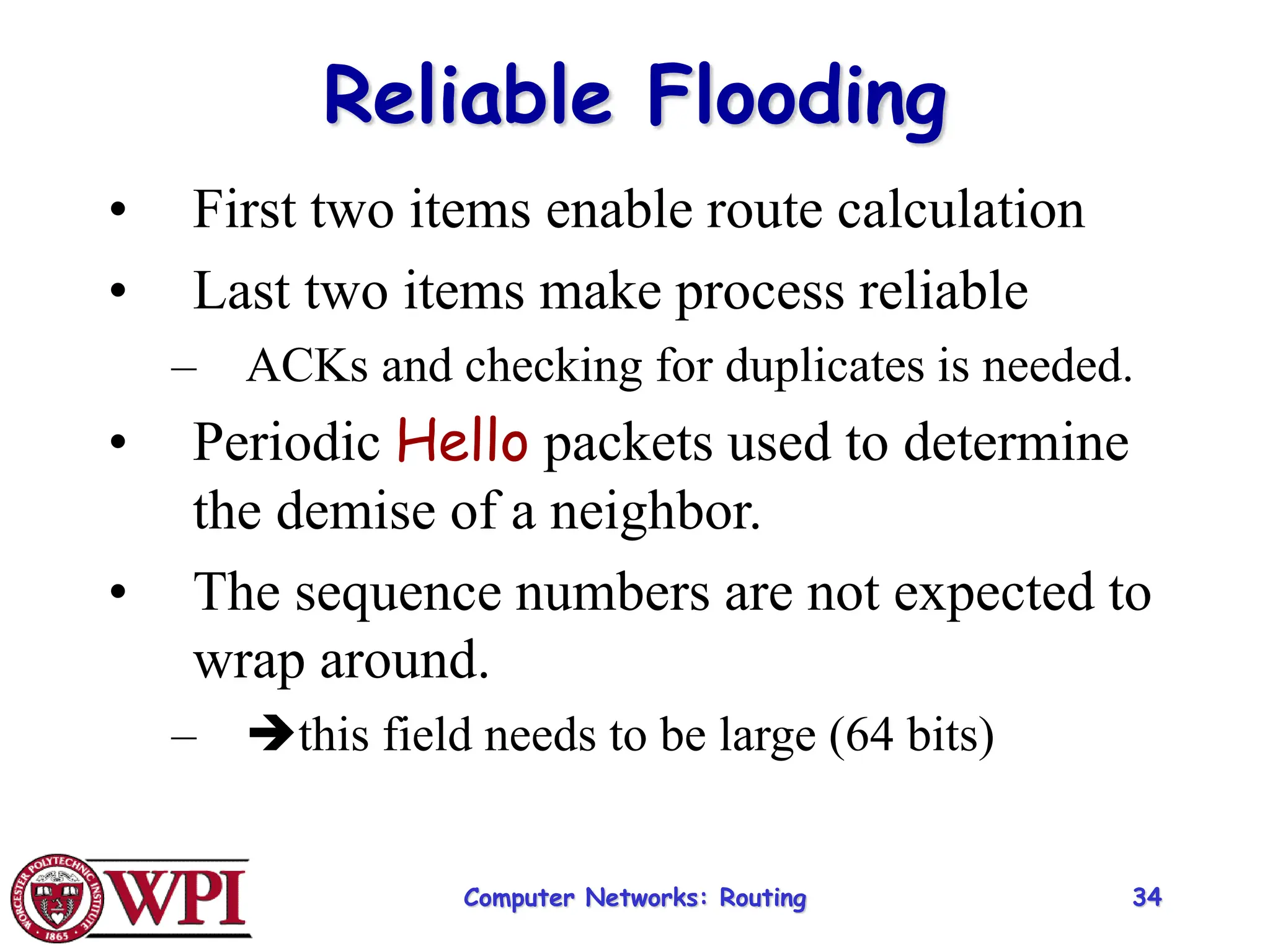 Computer Networks: Routing 34
Reliable Flooding
• First two items enable route calculation
• Last two items make process reliable
– ACKs and checking for duplicates is needed.
• Periodic Hello packets used to determine
the demise of a neighbor.
• The sequence numbers are not expected to
wrap around.
– this field needs to be large (64 bits)
 