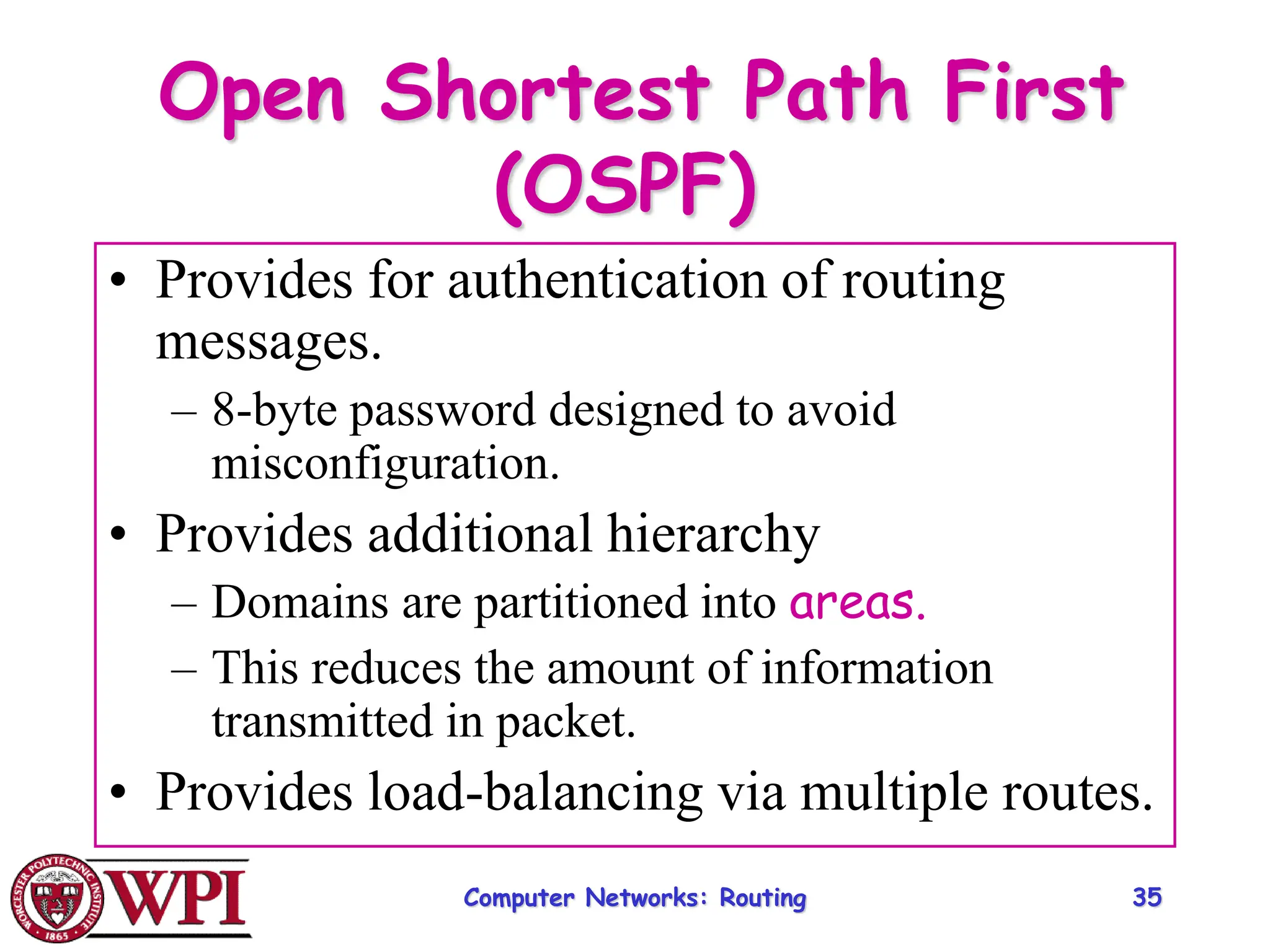 Computer Networks: Routing 35
Open Shortest Path First
(OSPF)
• Provides for authentication of routing
messages.
– 8-byte password designed to avoid
misconfiguration.
• Provides additional hierarchy
– Domains are partitioned into areas.
– This reduces the amount of information
transmitted in packet.
• Provides load-balancing via multiple routes.
 