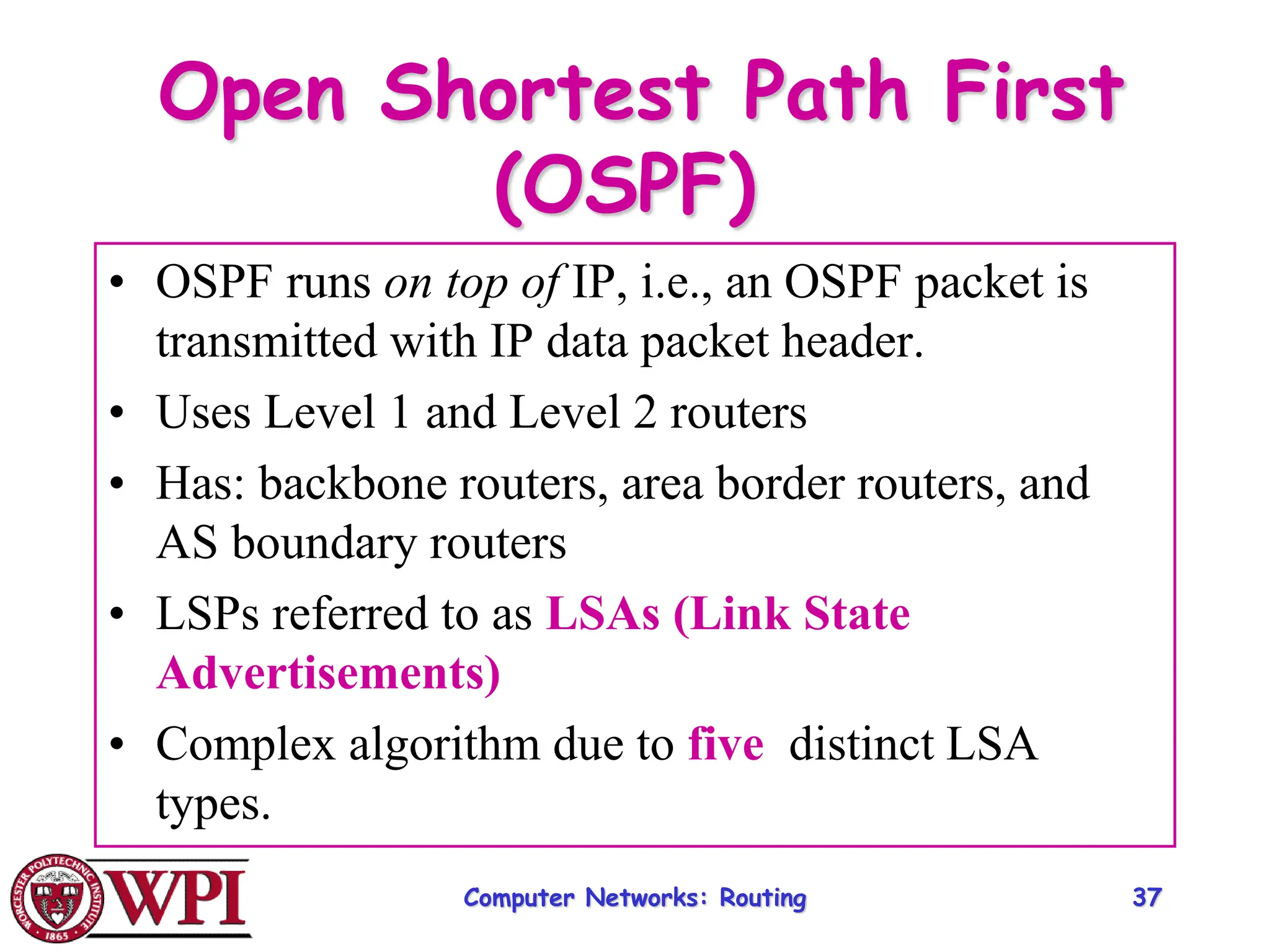 Computer Networks: Routing 37
Open Shortest Path First
(OSPF)
• OSPF runs on top of IP, i.e., an OSPF packet is
transmitted with IP data packet header.
• Uses Level 1 and Level 2 routers
• Has: backbone routers, area border routers, and
AS boundary routers
• LSPs referred to as LSAs (Link State
Advertisements)
• Complex algorithm due to five distinct LSA
types.
 