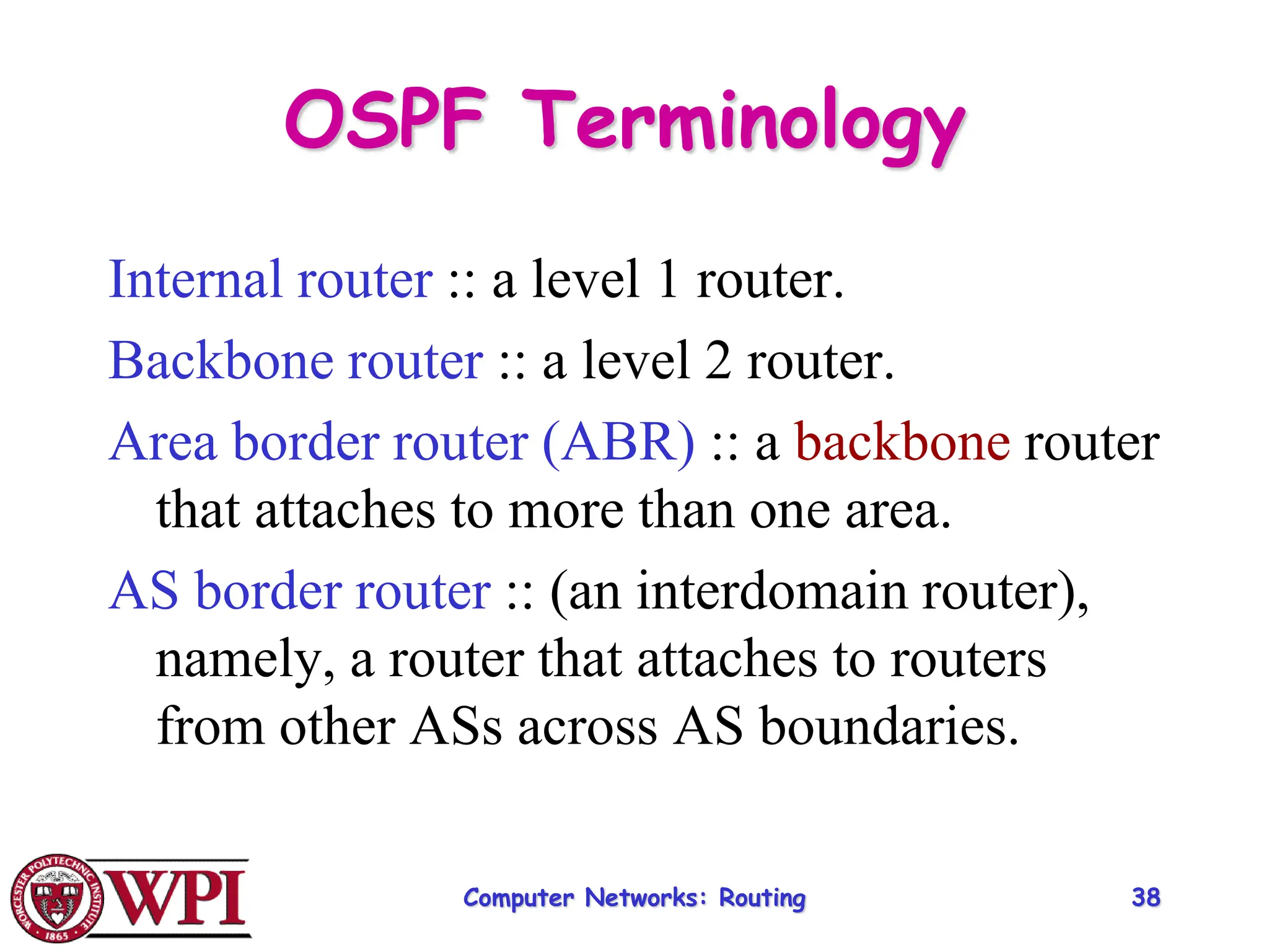 Computer Networks: Routing 38
OSPF Terminology
Internal router :: a level 1 router.
Backbone router :: a level 2 router.
Area border router (ABR) :: a backbone router
that attaches to more than one area.
AS border router :: (an interdomain router),
namely, a router that attaches to routers
from other ASs across AS boundaries.
 