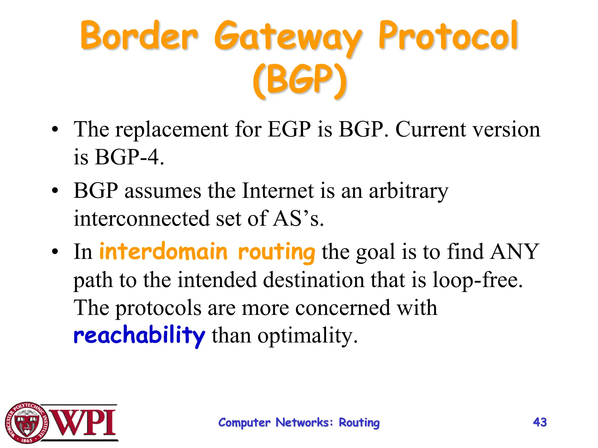 Computer Networks: Routing 43
Border Gateway Protocol
(BGP)
• The replacement for EGP is BGP. Current version
is BGP-4.
• BGP assumes the Internet is an arbitrary
interconnected set of AS’s.
• In interdomain routing the goal is to find ANY
path to the intended destination that is loop-free.
The protocols are more concerned with
reachability than optimality.
 