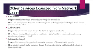 Other Services Expected from Network
Layer
 Error Control
• Purpose: Detects and manages errors that occur during data transmission.
• How: Uses techniques like checksums or acknowledgments to identify corrupted or lost packets and request
retransmission if needed.
 2. Flow Control
• Purpose: Ensures that data is sent at a rate that the receiving device can handle.
• How: Adjusts the rate of data transmission based on the receiver’s ability to process and store incoming
packets, preventing data overload.
 3. Congestion Control
• Purpose: Prevents network congestion by managing the amount of data entering the network.
• How: Monitors network traffic and adjusts the data flow to avoid excessive load that could slow down or
block the network.
 