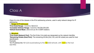 Class A
Class A is one of the classes in the IPv4 addressing scheme, used in early network design for IP
addressing.
1. Range of IP Addresses
•First Octet Range: 1.0.0.0 to 126.0.0.0
•Complete Address Range: 1.0.0.0 to 126.255.255.255
•Default Subnet Mask: 255.0.0.0 (or /8 in CIDR notation)
2. Structure
•First Octet (Network Part): The first 8 bits (1st octet) are designated as the network identifier.
•Remaining Octets (Host Part): The remaining 24 bits (2nd, 3rd, and 4th octets) are used for host
identification.
Example:
•An IP address like 10.1.2.3 would belong to the 10.0.0.0 network, with 1.2.3 as the host
identifier.
 