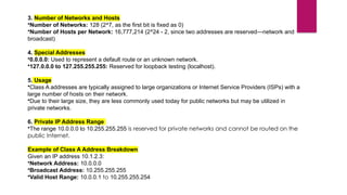 3. Number of Networks and Hosts
•Number of Networks: 128 (2^7, as the first bit is fixed as 0)
•Number of Hosts per Network: 16,777,214 (2^24 - 2, since two addresses are reserved—network and
broadcast)
4. Special Addresses
•0.0.0.0: Used to represent a default route or an unknown network.
•127.0.0.0 to 127.255.255.255: Reserved for loopback testing (localhost).
5. Usage
•Class A addresses are typically assigned to large organizations or Internet Service Providers (ISPs) with a
large number of hosts on their network.
•Due to their large size, they are less commonly used today for public networks but may be utilized in
private networks.
6. Private IP Address Range
•The range 10.0.0.0 to 10.255.255.255 is reserved for private networks and cannot be routed on the
public Internet.
Example of Class A Address Breakdown
Given an IP address 10.1.2.3:
•Network Address: 10.0.0.0
•Broadcast Address: 10.255.255.255
•Valid Host Range: 10.0.0.1 to 10.255.255.254
 