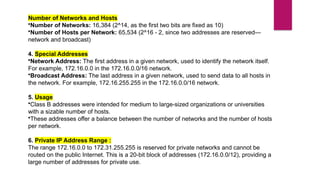 Number of Networks and Hosts
•Number of Networks: 16,384 (2^14, as the first two bits are fixed as 10)
•Number of Hosts per Network: 65,534 (2^16 - 2, since two addresses are reserved—
network and broadcast)
4. Special Addresses
•Network Address: The first address in a given network, used to identify the network itself.
For example, 172.16.0.0 in the 172.16.0.0/16 network.
•Broadcast Address: The last address in a given network, used to send data to all hosts in
the network. For example, 172.16.255.255 in the 172.16.0.0/16 network.
5. Usage
•Class B addresses were intended for medium to large-sized organizations or universities
with a sizable number of hosts.
•These addresses offer a balance between the number of networks and the number of hosts
per network.
6. Private IP Address Range :
The range 172.16.0.0 to 172.31.255.255 is reserved for private networks and cannot be
routed on the public Internet. This is a 20-bit block of addresses (172.16.0.0/12), providing a
large number of addresses for private use.
 