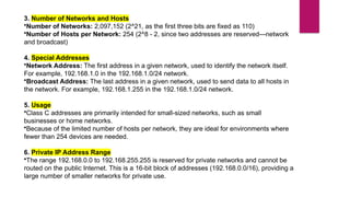 3. Number of Networks and Hosts
•Number of Networks: 2,097,152 (2^21, as the first three bits are fixed as 110)
•Number of Hosts per Network: 254 (2^8 - 2, since two addresses are reserved—network
and broadcast)
4. Special Addresses
•Network Address: The first address in a given network, used to identify the network itself.
For example, 192.168.1.0 in the 192.168.1.0/24 network.
•Broadcast Address: The last address in a given network, used to send data to all hosts in
the network. For example, 192.168.1.255 in the 192.168.1.0/24 network.
5. Usage
•Class C addresses are primarily intended for small-sized networks, such as small
businesses or home networks.
•Because of the limited number of hosts per network, they are ideal for environments where
fewer than 254 devices are needed.
6. Private IP Address Range
•The range 192.168.0.0 to 192.168.255.255 is reserved for private networks and cannot be
routed on the public Internet. This is a 16-bit block of addresses (192.168.0.0/16), providing a
large number of smaller networks for private use.
 