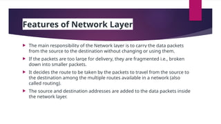 Features of Network Layer
 The main responsibility of the Network layer is to carry the data packets
from the source to the destination without changing or using them.
 If the packets are too large for delivery, they are fragmented i.e., broken
down into smaller packets.
 It decides the route to be taken by the packets to travel from the source to
the destination among the multiple routes available in a network (also
called routing).
 The source and destination addresses are added to the data packets inside
the network layer.
 
