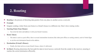2. Routing
 Routing is the process of directing data packets from one place to another across a network.
 Example
 Imagine sending a letter from your home to a friend’s house in a different city. Here’s how routing works:
1. Starting Point (Your Home):
1. You write the letter and address it with your friend’s location.
2. Route Taken:
1. The letter is sent to a post office, then to several intermediate locations (like other post offices or sorting centers), each of which figur
2. es out the next destination based on the address.
3. Destination (Friend’s House):
1. Finally, the letter arrives at your friend’s house, where it’s delivered.
 In Short: Routing determines the best path for data to travel across a network from the sender to the receiver, ensuring it
reaches the correct destination efficiently.
 
