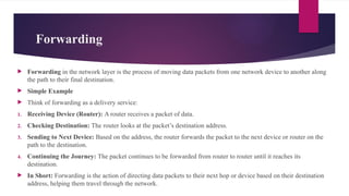 Forwarding
 Forwarding in the network layer is the process of moving data packets from one network device to another along
the path to their final destination.
 Simple Example
 Think of forwarding as a delivery service:
1. Receiving Device (Router): A router receives a packet of data.
2. Checking Destination: The router looks at the packet’s destination address.
3. Sending to Next Device: Based on the address, the router forwards the packet to the next device or router on the
path to the destination.
4. Continuing the Journey: The packet continues to be forwarded from router to router until it reaches its
destination.
 In Short: Forwarding is the action of directing data packets to their next hop or device based on their destination
address, helping them travel through the network.
 