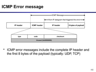 102
ICMP Error message
• ICMP error messages include the complete IP header and
the first 8 bytes of the payload (typically: UDP, TCP)
Unused (0x00000000)
IP header ICMP header IP header 8 bytes of payload
ICMP Message
from IP datagram that triggered the error
type code checksum
 