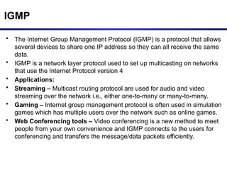 IGMP
• The Internet Group Management Protocol (IGMP) is a protocol that allows
several devices to share one IP address so they can all receive the same
data.
• IGMP is a network layer protocol used to set up multicasting on networks
that use the Internet Protocol version 4
• Applications:
• Streaming – Multicast routing protocol are used for audio and video
streaming over the network i.e., either one-to-many or many-to-many.
• Gaming – Internet group management protocol is often used in simulation
games which has multiple users over the network such as online games.
• Web Conferencing tools – Video conferencing is a new method to meet
people from your own convenience and IGMP connects to the users for
conferencing and transfers the message/data packets efficiently.
 