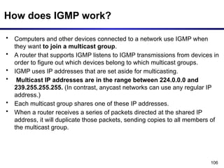 106
How does IGMP work?
• Computers and other devices connected to a network use IGMP when
they want to join a multicast group.
• A router that supports IGMP listens to IGMP transmissions from devices in
order to figure out which devices belong to which multicast groups.
• IGMP uses IP addresses that are set aside for multicasting.
• Multicast IP addresses are in the range between 224.0.0.0 and
239.255.255.255. (In contrast, anycast networks can use any regular IP
address.)
• Each multicast group shares one of these IP addresses.
• When a router receives a series of packets directed at the shared IP
address, it will duplicate those packets, sending copies to all members of
the multicast group.
 