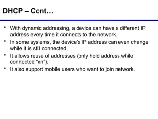 DHCP – Cont…
• With dynamic addressing, a device can have a different IP
address every time it connects to the network.
• In some systems, the device's IP address can even change
while it is still connected.
• It allows reuse of addresses (only hold address while
connected “on”).
• It also support mobile users who want to join network.
 