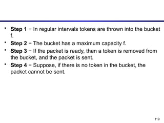 119
• Step 1 − In regular intervals tokens are thrown into the bucket
f.
• Step 2 − The bucket has a maximum capacity f.
• Step 3 − If the packet is ready, then a token is removed from
the bucket, and the packet is sent.
• Step 4 − Suppose, if there is no token in the bucket, the
packet cannot be sent.
 