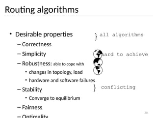 20
Routing algorithms
• Desirable properties
– Correctness
– Simplicity
– Robustness: able to cope with
• changes in topology, load
• hardware and software failures
– Stability
• Converge to equilibrium
– Fairness
}all algorithms



hard to achieve
} conflicting
 