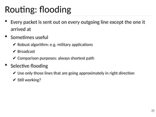 Routing: flooding
 Every packet is sent out on every outgoing line except the one it
arrived at
 Sometimes useful
✔ Robust algorithm: e.g. military applications
✔ Broadcast
✔ Comparison purposes: always shortest path
 Selective flooding
✔ Use only those lines that are going approximately in right direction
✔ Still working?
23
 