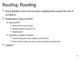 Routing: flooding
 Every packet is sent out on every outgoing line except the one it
arrived at
 Duplicates!! How to limit?
✔ Hop counter
 Decrement in each router
 Discard packet if counter is 0
 Initialisation?
✔ Sequence number in packet
 Avoid sending the same packet a second time
 Keep in each router per source a list of packets already seen
 Useful?
28
 