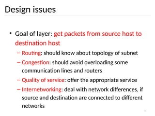 3
Design issues
• Goal of layer: get packets from source host to
destination host
– Routing: should know about topology of subnet
– Congestion: should avoid overloading some
communication lines and routers
– Quality of service: offer the appropriate service
– Internetworking: deal with network differences, if
source and destination are connected to different
networks
 