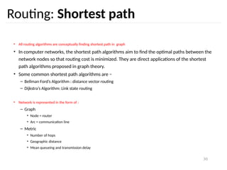 30
Routing: Shortest path
• All routing algorithms are conceptually finding shortest path in graph
• In computer networks, the shortest path algorithms aim to find the optimal paths between the
network nodes so that routing cost is minimized. They are direct applications of the shortest
path algorithms proposed in graph theory.
• Some common shortest path algorithms are −
– Bellman Ford’s Algorithm : distance vector routing
– Dijkstra’s Algorithm: Link state routing
• Network is represented in the form of :
– Graph
• Node = router
• Arc = communication line
– Metric
• Number of hops
• Geographic distance
• Mean queueing and transmission delay
 