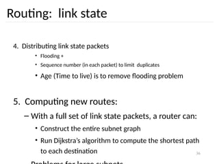 36
Routing: link state
4. Distributing link state packets
• Flooding +
• Sequence number (in each packet) to limit duplicates
• Age (Time to live) is to remove flooding problem
5. Computing new routes:
– With a full set of link state packets, a router can:
• Construct the entire subnet graph
• Run Dijkstra’s algorithm to compute the shortest path
to each destination
 