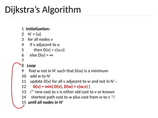 Dijkstra’s Algorithm
1 Initialization:
2 N' = {u}
3 for all nodes v
4 if v adjacent to u
5 then D(v) = c(u,v)
6 else D(v) = ∞
7
8 Loop
9 find w not in N' such that D(w) is a minimum
10 add w to N'
11 update D(v) for all v adjacent to w and not in N' :
12 D(v) = min( D(v), D(w) + c(w,v) )
13 /* new cost to v is either old cost to v or known
14 shortest path cost to w plus cost from w to v */
15 until all nodes in N'
 