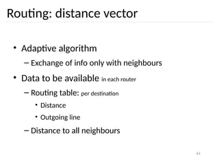 44
Routing: distance vector
• Adaptive algorithm
– Exchange of info only with neighbours
• Data to be available in each router
– Routing table: per destination
• Distance
• Outgoing line
– Distance to all neighbours
 
