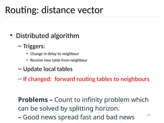 49
Routing: distance vector
• Distributed algorithm
– Triggers:
• Change in delay to neighbour
• Receive new table from neighbour
– Update local tables
– If changed: forward routing tables to neighbours
Problems – Count to infinity problem which
can be solved by splitting horizon.
– Good news spread fast and bad news
 